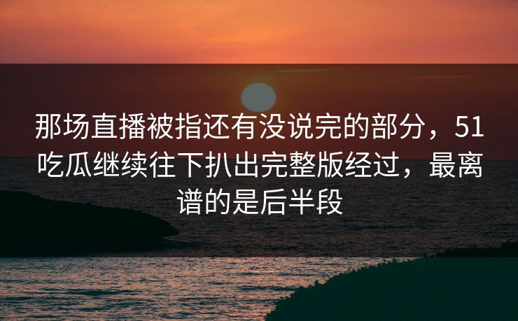 那场直播被指还有没说完的部分，51吃瓜继续往下扒出完整版经过，最离谱的是后半段