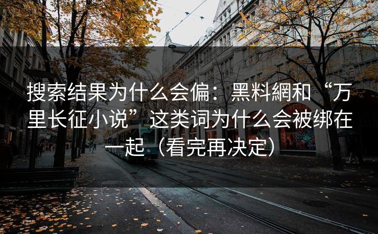搜索结果为什么会偏：黑料網和“万里长征小说”这类词为什么会被绑在一起（看完再决定）