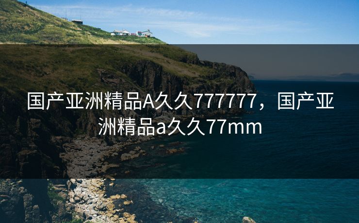 国产亚洲精品A久久777777，国产亚洲精品a久久77mm