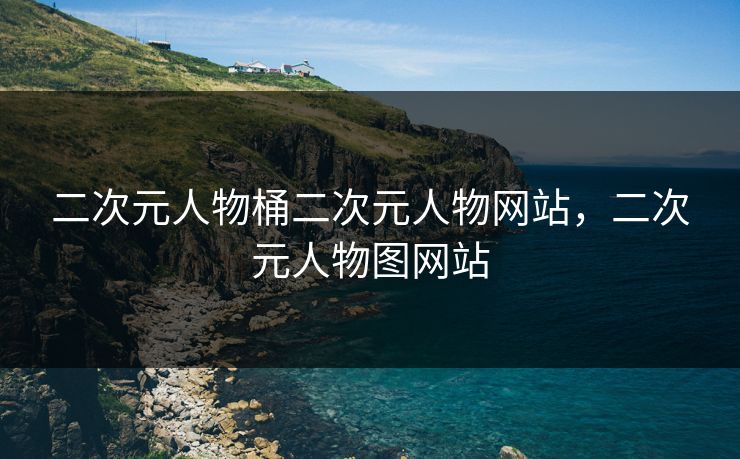 二次元人物桶二次元人物网站，二次元人物图网站