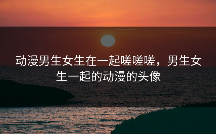 动漫男生女生在一起嗟嗟嗟，男生女生一起的动漫的头像