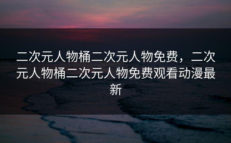 二次元人物桶二次元人物免费,二次元人物桶二次元人物免费观看动漫最新 二次元人物桶二次元人物免费,二次元人物桶二次元人物免费观看动漫最新