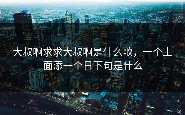 大叔啊求求大叔啊是什么歌，一个上面添一个日下句是什么