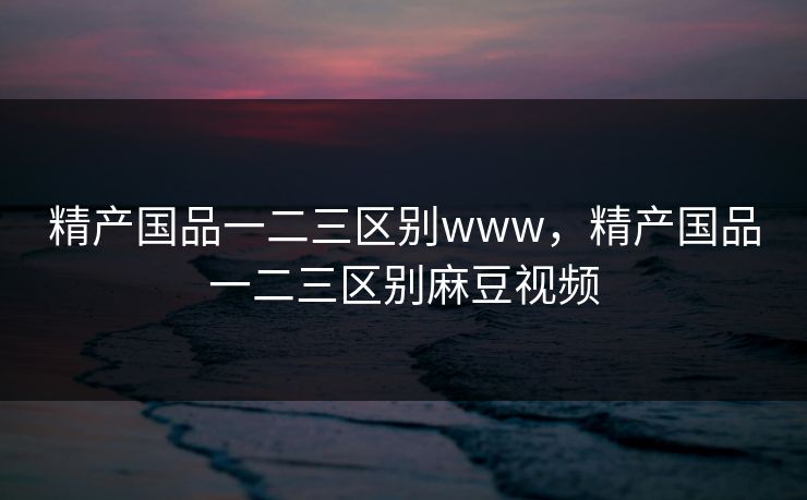 精产国品一二三区别www，精产国品一二三区别麻豆视频