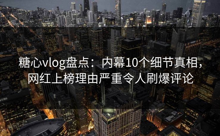 糖心vlog盘点：内幕10个细节真相，网红上榜理由严重令人刷爆评论