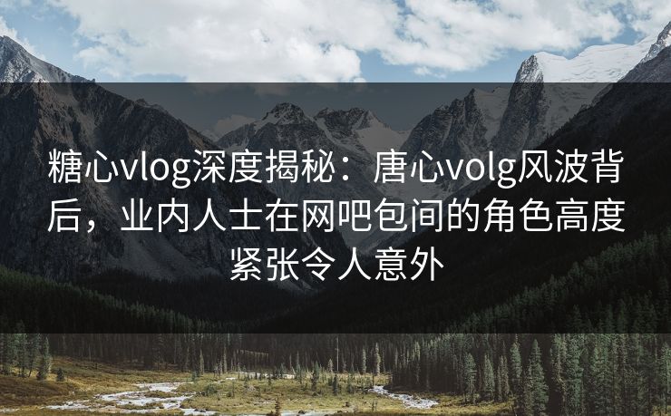 糖心vlog深度揭秘：唐心volg风波背后，业内人士在网吧包间的角色高度紧张令人意外