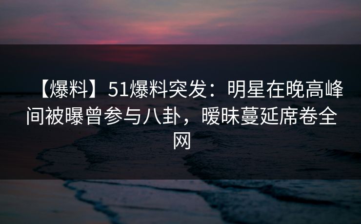 【爆料】51爆料突发：明星在晚高峰间被曝曾参与八卦，暧昧蔓延席卷全网