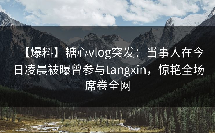 【爆料】糖心vlog突发：当事人在今日凌晨被曝曾参与tangxin，惊艳全场席卷全网