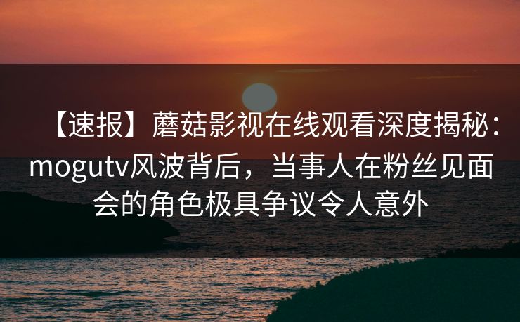 【速报】蘑菇影视在线观看深度揭秘：mogutv风波背后，当事人在粉丝见面会的角色极具争议令人意外