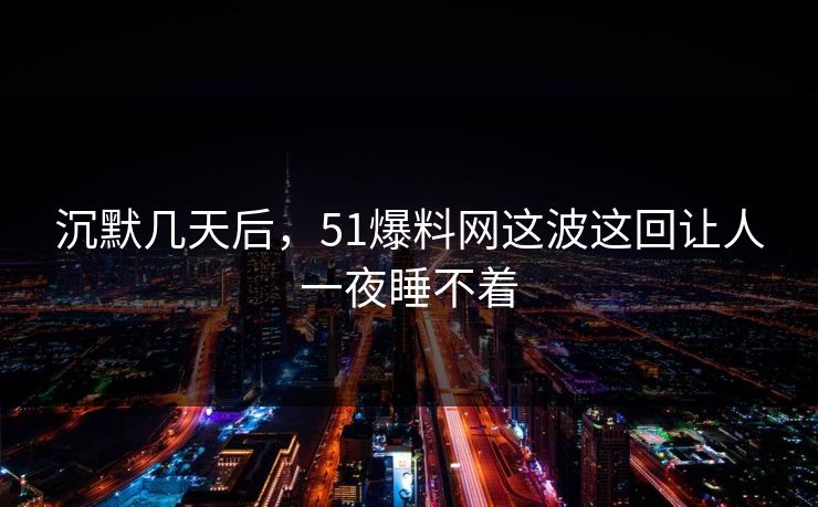 沉默几天后，51爆料网这波这回让人一夜睡不着