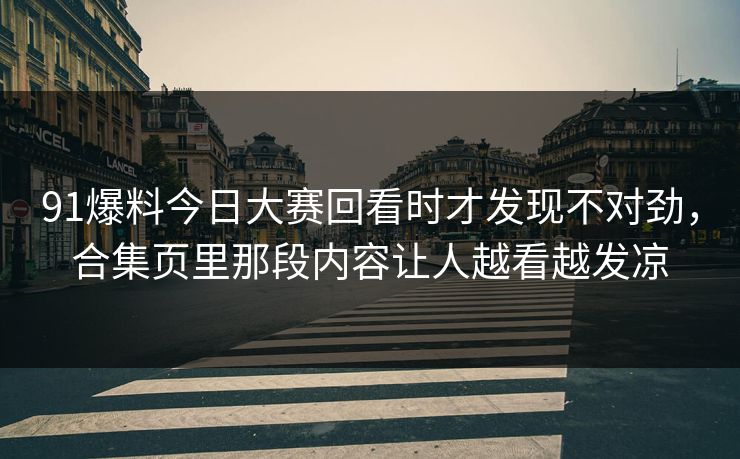 91爆料今日大赛回看时才发现不对劲，合集页里那段内容让人越看越发凉