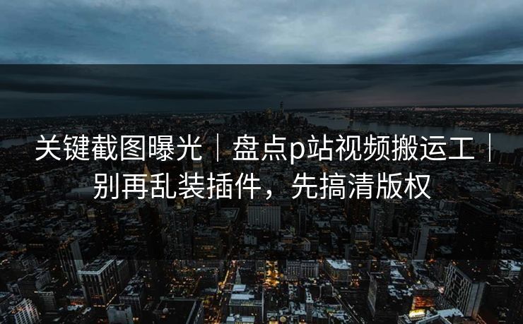 关键截图曝光|盘点p站视频搬运工|别再乱装插件,先搞清版权