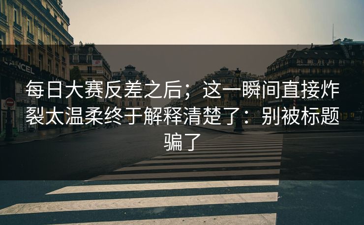 每日大赛反差之后;这一瞬间直接炸裂太温柔终于解释清楚了:别被标题骗了