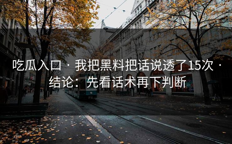 吃瓜入口 · 我把黑料把话说透了15次 · 结论:先看话术再下判断