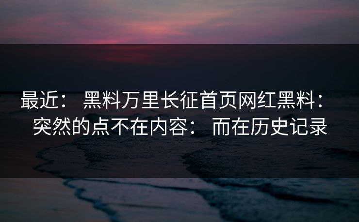最近： 黑料万里长征首页网红黑料： 突然的点不在内容： 而在历史记录