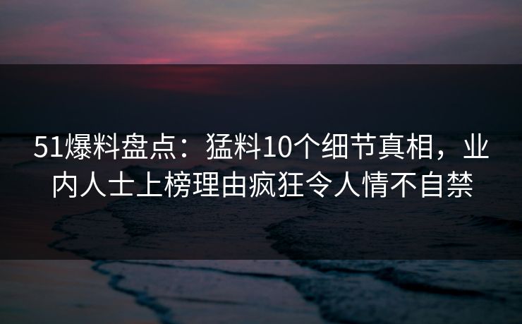 51爆料盘点:猛料10个细节真相,业内人士上榜理由疯狂令人情不自禁
