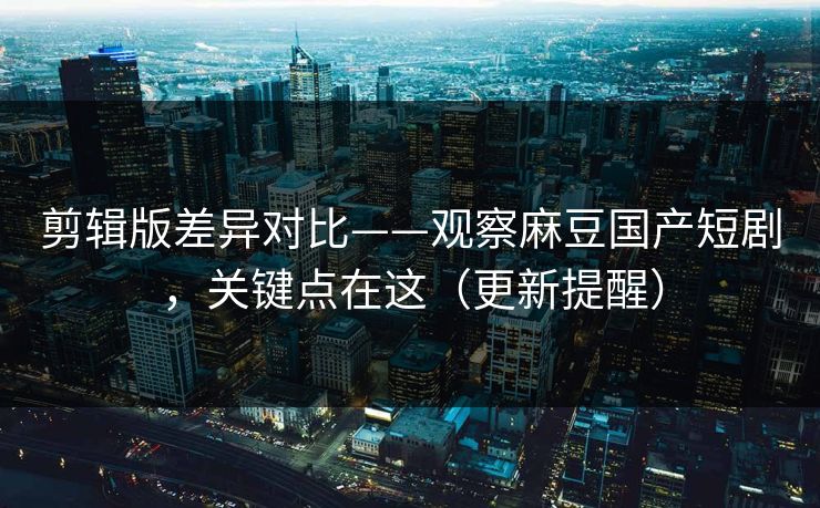 剪辑版差异对比——观察麻豆国产短剧，关键点在这（更新提醒）