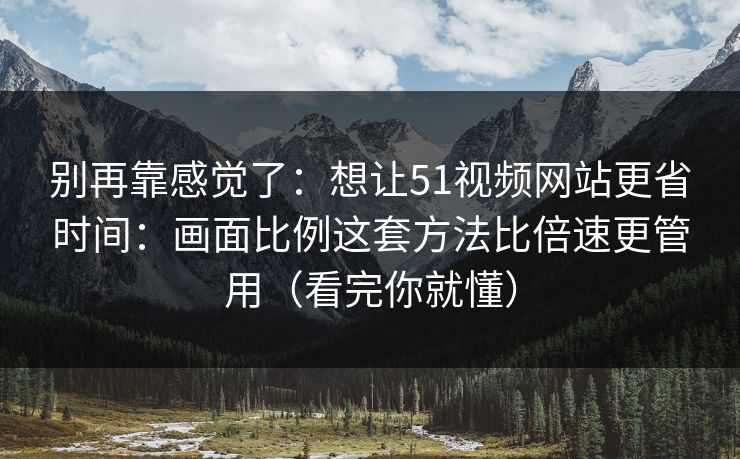 别再靠感觉了：想让51视频网站更省时间：画面比例这套方法比倍速更管用（看完你就懂）