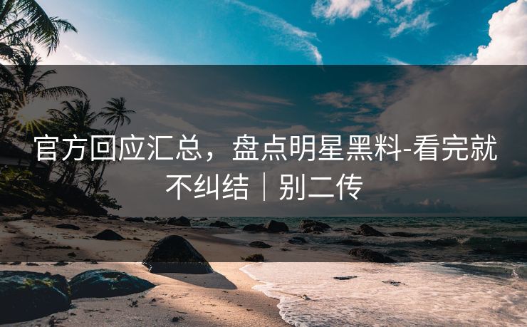 官方回应汇总，盘点明星黑料-看完就不纠结｜别二传
