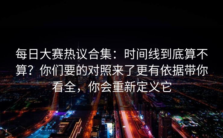 每日大赛热议合集：时间线到底算不算？你们要的对照来了更有依据带你看全，你会重新定义它