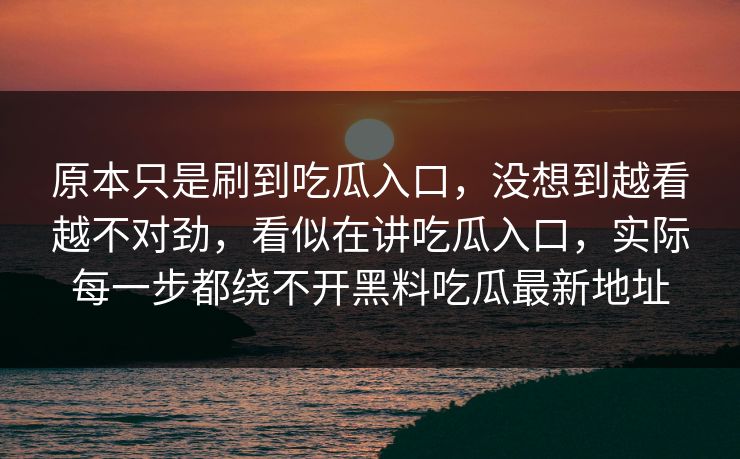原本只是刷到吃瓜入口，没想到越看越不对劲，看似在讲吃瓜入口，实际每一步都绕不开黑料吃瓜最新地址