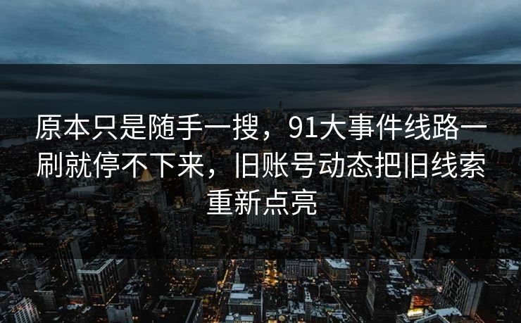原本只是随手一搜，91大事件线路一刷就停不下来，旧账号动态把旧线索重新点亮