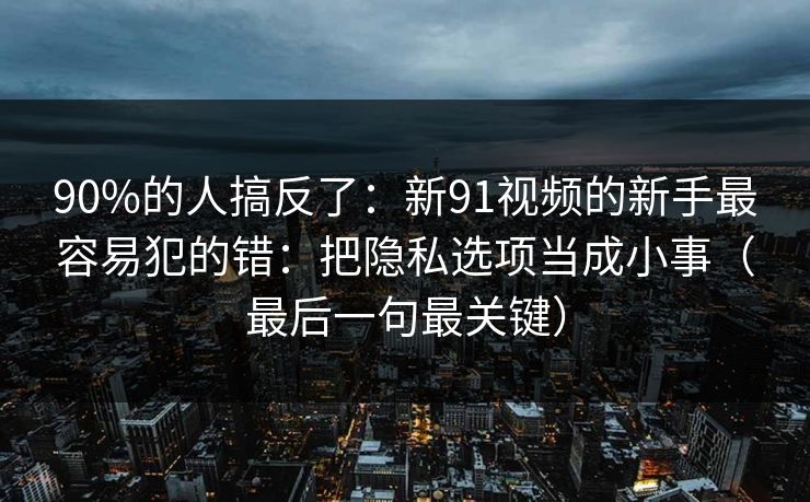 90%的人搞反了：新91视频的新手最容易犯的错：把隐私选项当成小事（最后一句最关键）