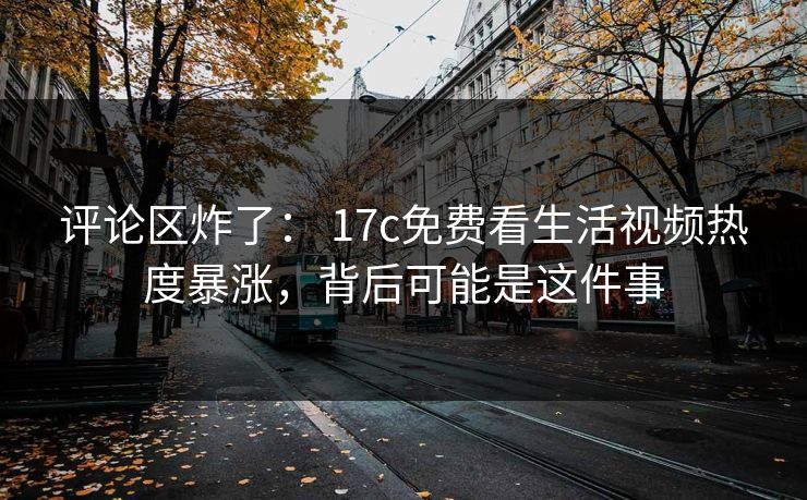 评论区炸了： 17c免费看生活视频热度暴涨，背后可能是这件事