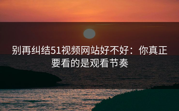别再纠结51视频网站好不好：你真正要看的是观看节奏
