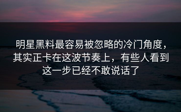 明星黑料最容易被忽略的冷门角度，其实正卡在这波节奏上，有些人看到这一步已经不敢说话了