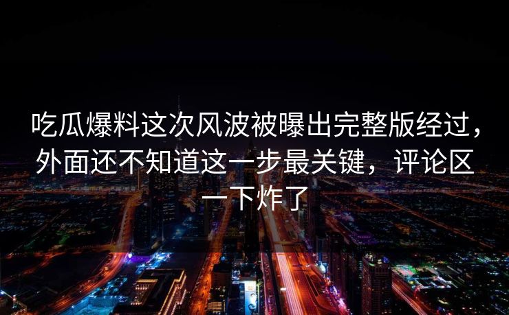 吃瓜爆料这次风波被曝出完整版经过，外面还不知道这一步最关键，评论区一下炸了