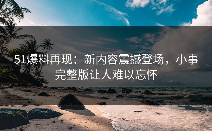 51爆料再现：新内容震撼登场，小事完整版让人难以忘怀