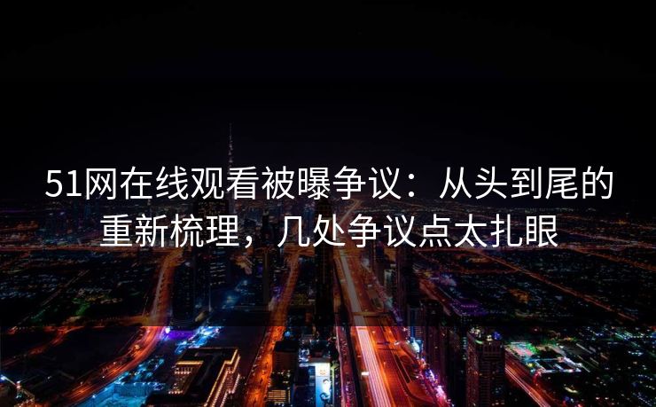 51网在线观看被曝争议：从头到尾的重新梳理，几处争议点太扎眼