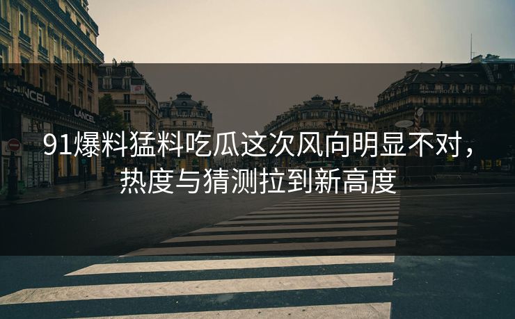 91爆料猛料吃瓜这次风向明显不对，热度与猜测拉到新高度