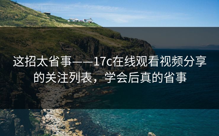 这招太省事——17c在线观看视频分享的关注列表,学会后真的省事 这招太省事——17c在线观看视频分享的关注列表,学会后真的省事