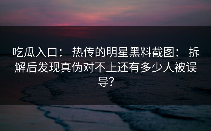 吃瓜入口： 热传的明星黑料截图： 拆解后发现真伪对不上还有多少人被误导？