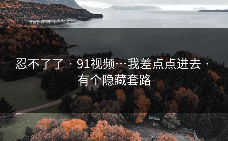忍不了了 · 91视频…我差点点进去 · 有个隐藏套路 忍不了了 · 91视频…我差点点进去 · 有个隐藏套路
